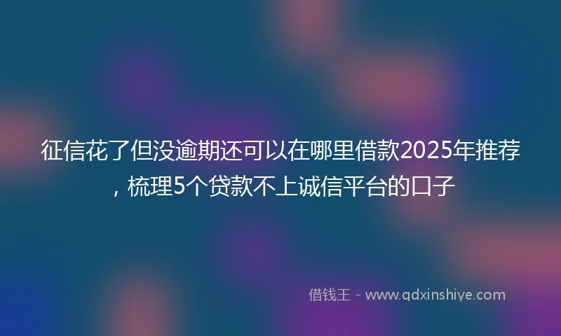 征信花了但没逾期还可以在哪里借款2025年推荐，梳理5个贷款不上诚信平台的口子