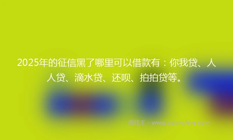 2025年的征信黑了哪里可以借款有：你我贷、人人贷、滴水贷、还呗、拍拍贷等。