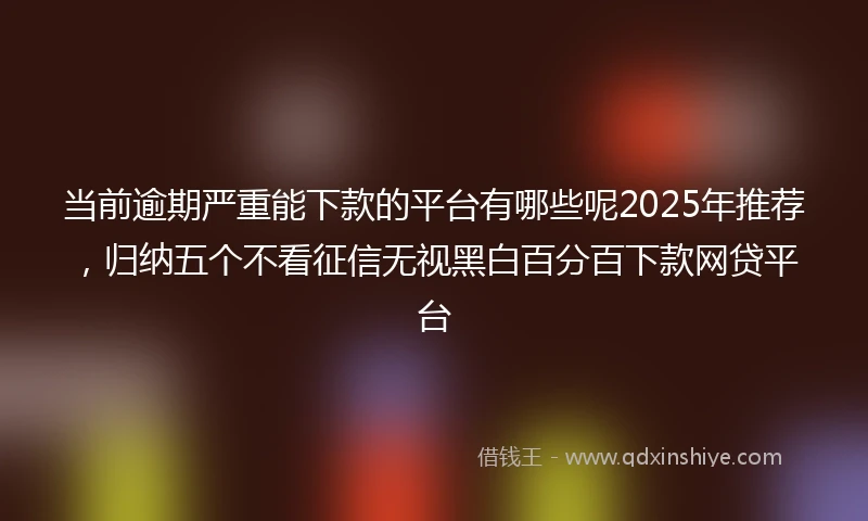 当前逾期严重能下款的平台有哪些呢2025年推荐，归纳五个不看征信无视黑白百分百下款网贷平台