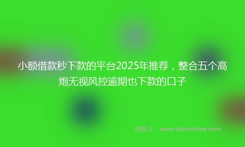 小额借款秒下款的平台2025年推荐，整合五个高炮无视风控逾期也下款的口子
