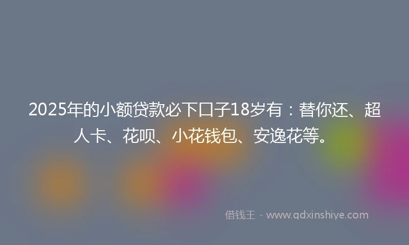 2025年的小额贷款必下口子18岁有：替你还、超人卡、花呗、小花钱包、安逸花等。