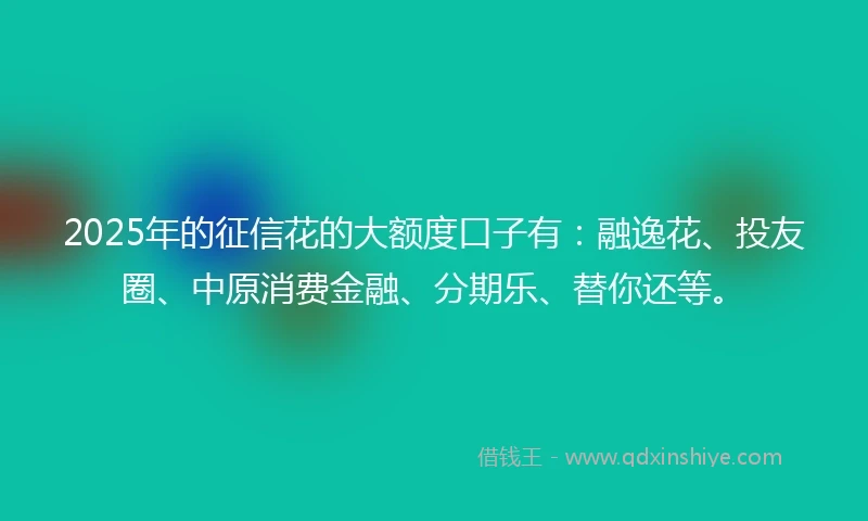2025年的征信花的大额度口子有：融逸花、投友圈、中原消费金融、分期乐、替你还等。