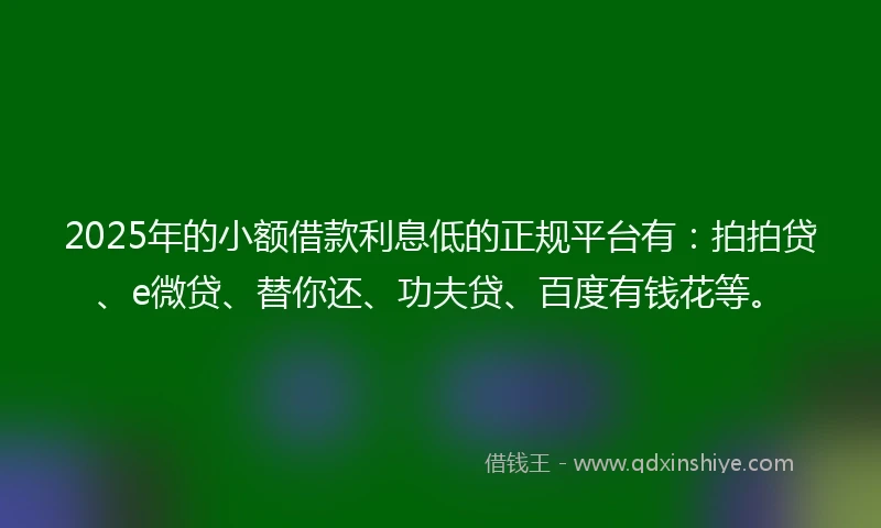 2025年的小额借款利息低的正规平台有：拍拍贷、e微贷、替你还、功夫贷、百度有钱花等。