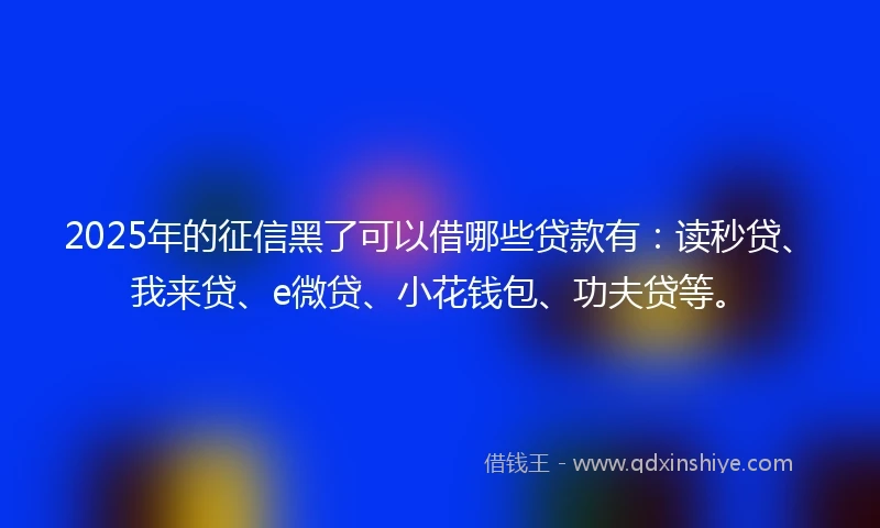 2025年的征信黑了可以借哪些贷款有：读秒贷、我来贷、e微贷、小花钱包、功夫贷等。