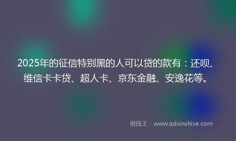 2025年的征信特别黑的人可以贷的款有：还呗、维信卡卡贷、超人卡、京东金融、安逸花等。