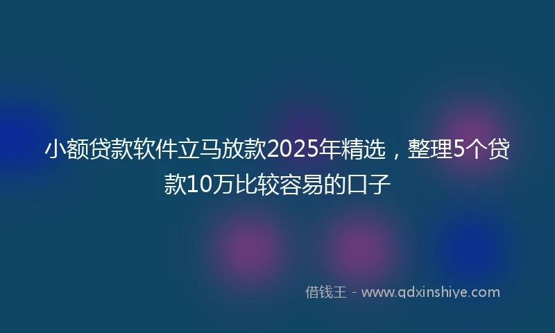 小额贷款软件立马放款2025年精选，整理5个贷款10万比较容易的口子