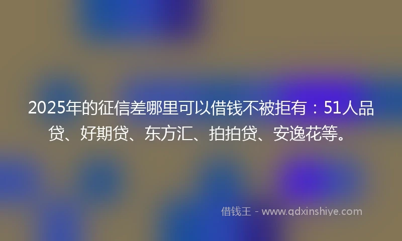 2025年的征信差哪里可以借钱不被拒有：51人品贷、好期贷、东方汇、拍拍贷、安逸花等。