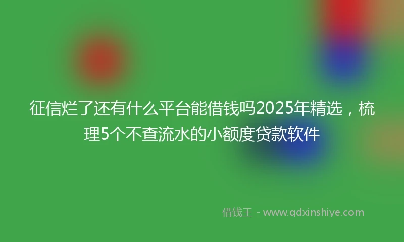 征信烂了还有什么平台能借钱吗2025年精选，梳理5个不查流水的小额度贷款软件