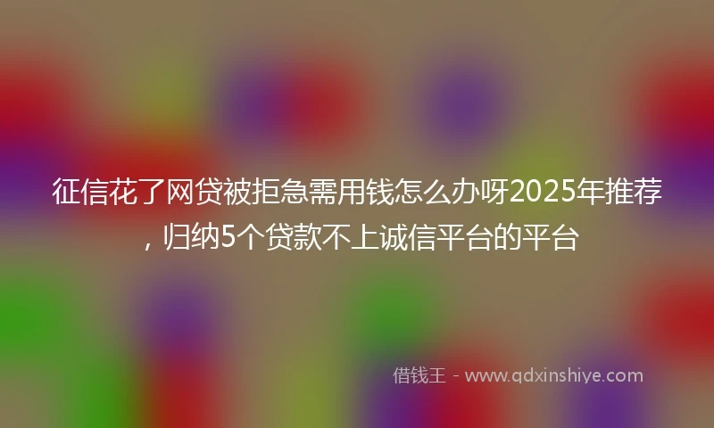 征信花了网贷被拒急需用钱怎么办呀2025年推荐，归纳5个贷款不上诚信平台的平台