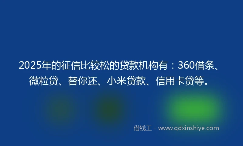 2025年的征信比较松的贷款机构有：360借条、微粒贷、替你还、小米贷款、信用卡贷等。