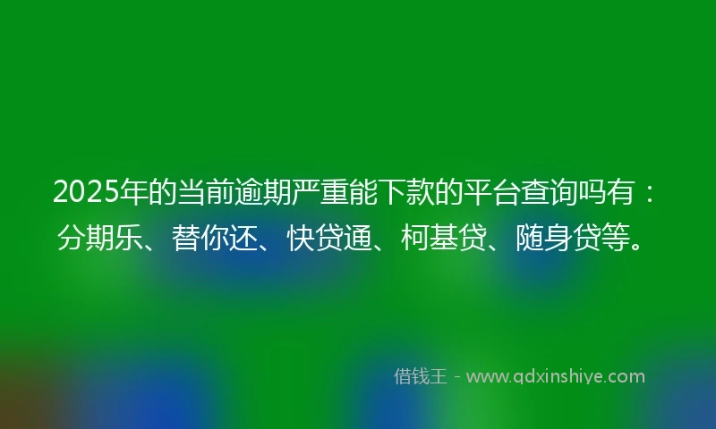 2025年的当前逾期严重能下款的平台查询吗有：分期乐、替你还、快贷通、柯基贷、随身贷等。