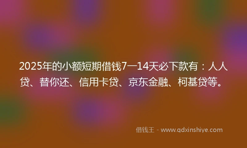 2025年的小额短期借钱7一14天必下款有：人人贷、替你还、信用卡贷、京东金融、柯基贷等。