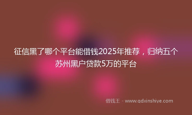 征信黑了哪个平台能借钱2025年推荐，归纳五个苏州黑户贷款5万的平台