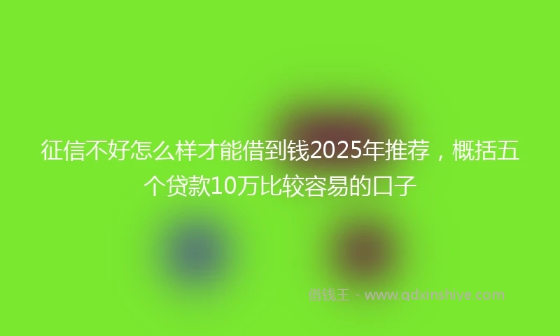征信不好怎么样才能借到钱2025年推荐，概括五个贷款10万比较容易的口子