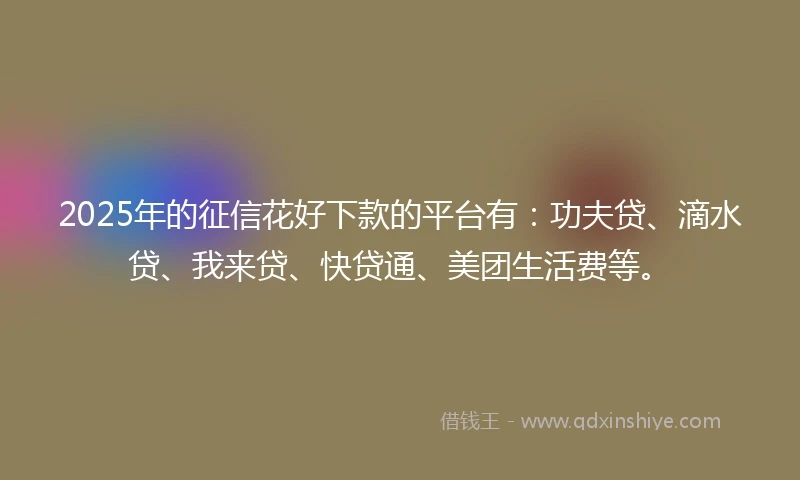 2025年的征信花好下款的平台有：功夫贷、滴水贷、我来贷、快贷通、美团生活费等。
