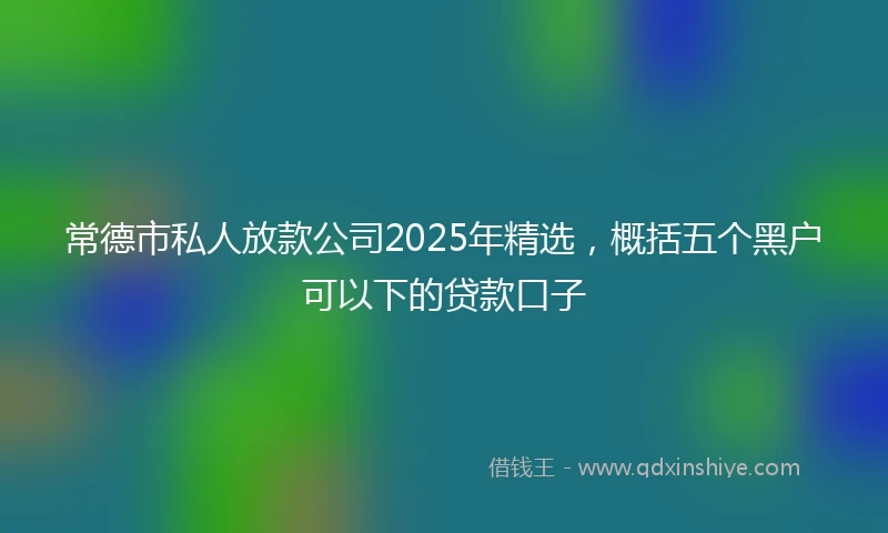 常德市私人放款公司2025年精选，概括五个黑户可以下的贷款口子