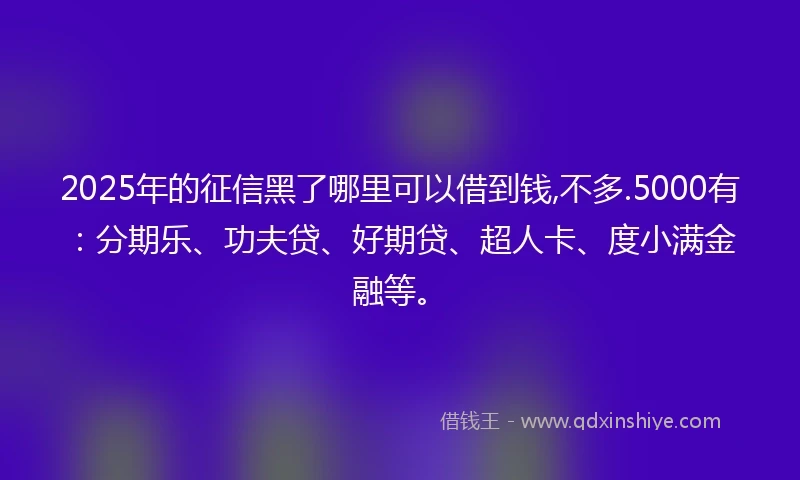 2025年的征信黑了哪里可以借到钱,不多.5000有：分期乐、功夫贷、好期贷、超人卡、度小满金融等。