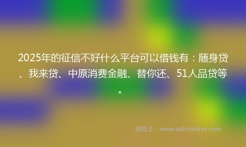 2025年的征信不好什么平台可以借钱有：随身贷、我来贷、中原消费金融、替你还、51人品贷等。