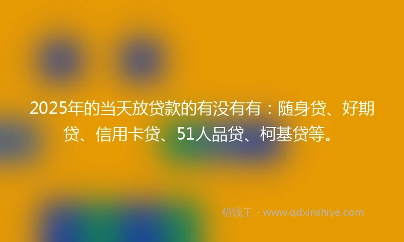 2025年的当天放贷款的有没有有：随身贷、好期贷、信用卡贷、51人品贷、柯基贷等。