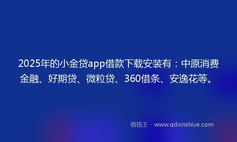 2025年的小金贷app借款下载安装有：中原消费金融、好期贷、微粒贷、360借条、安逸花等。