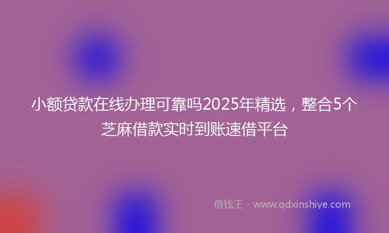 小额贷款在线办理可靠吗2025年精选，整合5个芝麻借款实时到账速借平台