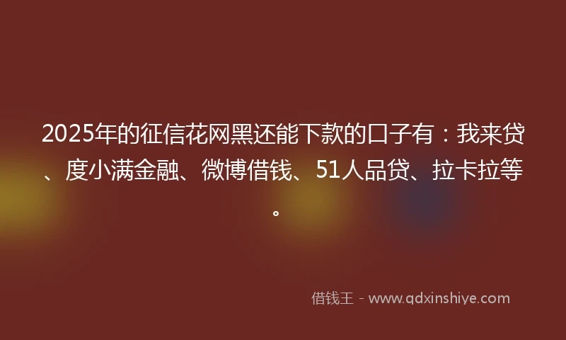 2025年的征信花网黑还能下款的口子有：我来贷、度小满金融、微博借钱、51人品贷、拉卡拉等。