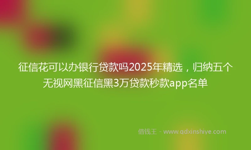 征信花可以办银行贷款吗2025年精选，归纳五个无视网黑征信黑3万贷款秒款app名单