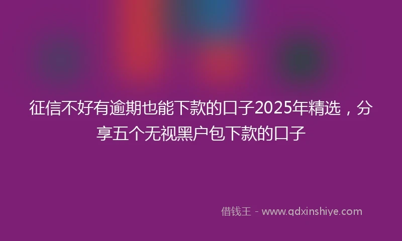 征信不好有逾期也能下款的口子2025年精选，分享五个无视黑户包下款的口子