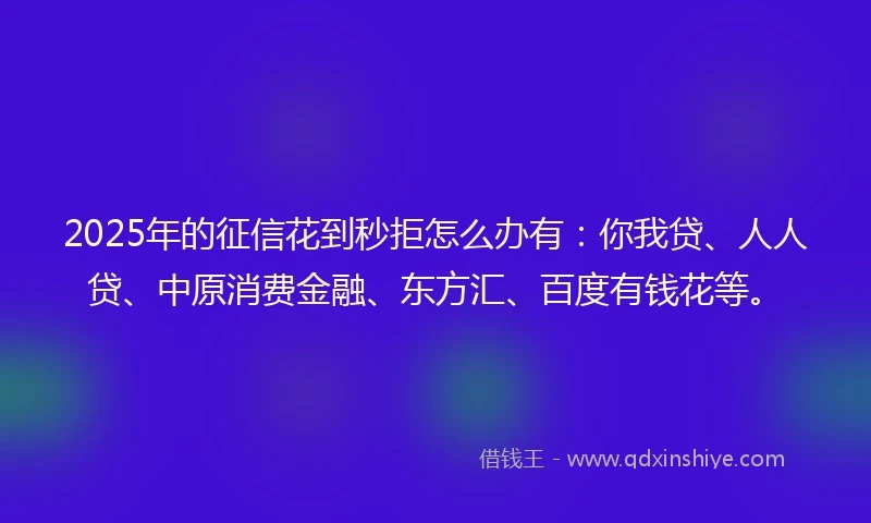 2025年的征信花到秒拒怎么办有：你我贷、人人贷、中原消费金融、东方汇、百度有钱花等。