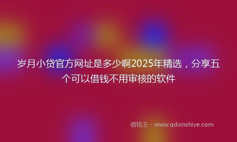 岁月小贷官方网址是多少啊2025年精选，分享五个可以借钱不用审核的软件