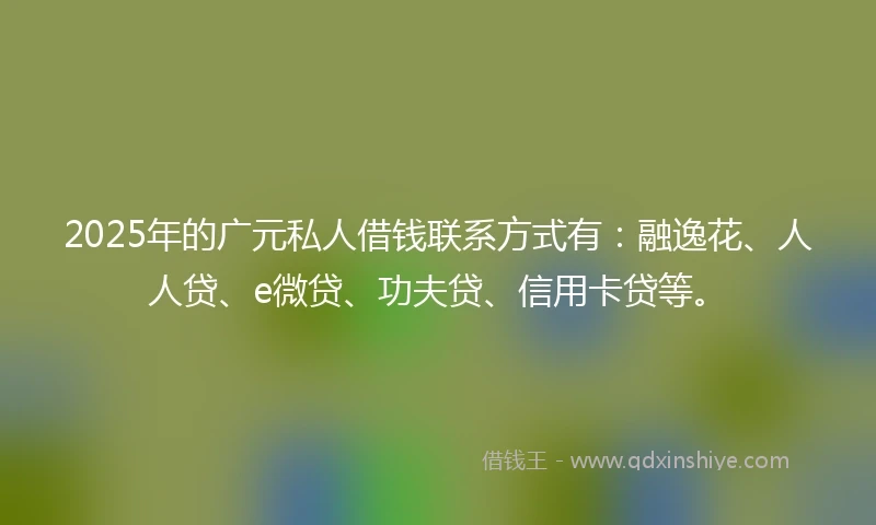 2025年的广元私人借钱联系方式有：融逸花、人人贷、e微贷、功夫贷、信用卡贷等。