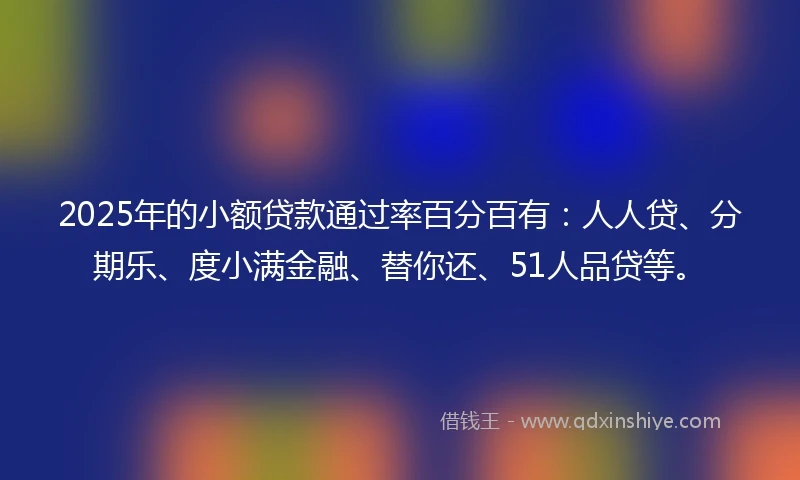 2025年的小额贷款通过率百分百有：人人贷、分期乐、度小满金融、替你还、51人品贷等。