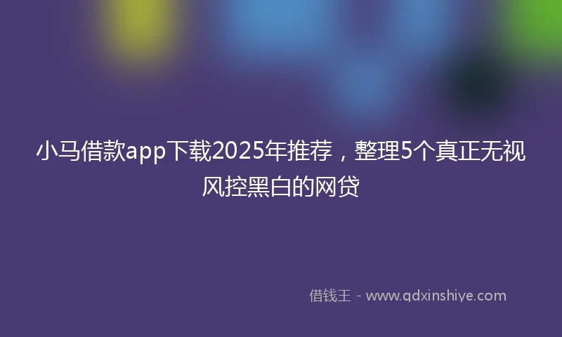小马借款app下载2025年推荐，整理5个真正无视风控黑白的网贷