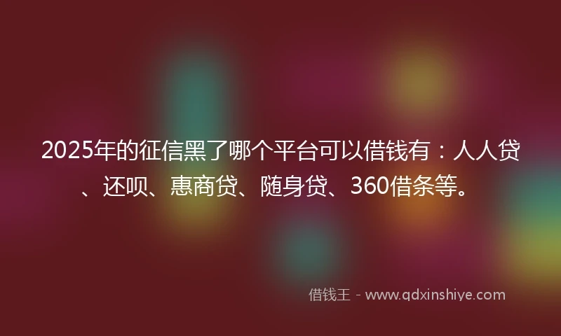 2025年的征信黑了哪个平台可以借钱有：人人贷、还呗、惠商贷、随身贷、360借条等。