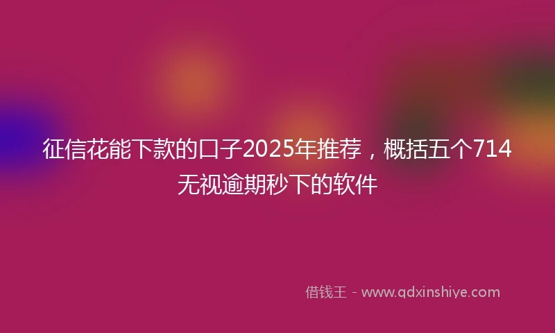 征信花能下款的口子2025年推荐，概括五个714无视逾期秒下的软件