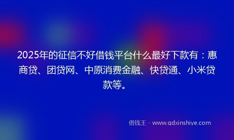 2025年的征信不好借钱平台什么最好下款有：惠商贷、团贷网、中原消费金融、快贷通、小米贷款等。