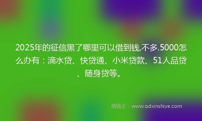 2025年的征信黑了哪里可以借到钱,不多.5000怎么办有：滴水贷、快贷通、小米贷款、51人品贷、随身贷等。