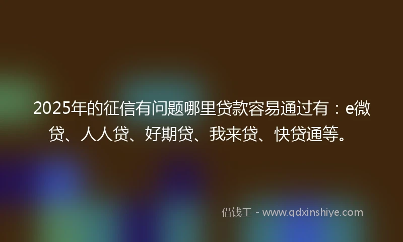 2025年的征信有问题哪里贷款容易通过有：e微贷、人人贷、好期贷、我来贷、快贷通等。