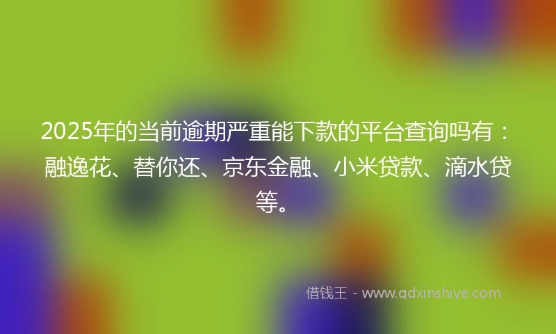 2025年的当前逾期严重能下款的平台查询吗有：融逸花、替你还、京东金融、小米贷款、滴水贷等。