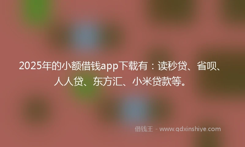 2025年的小额借钱app下载有：读秒贷、省呗、人人贷、东方汇、小米贷款等。