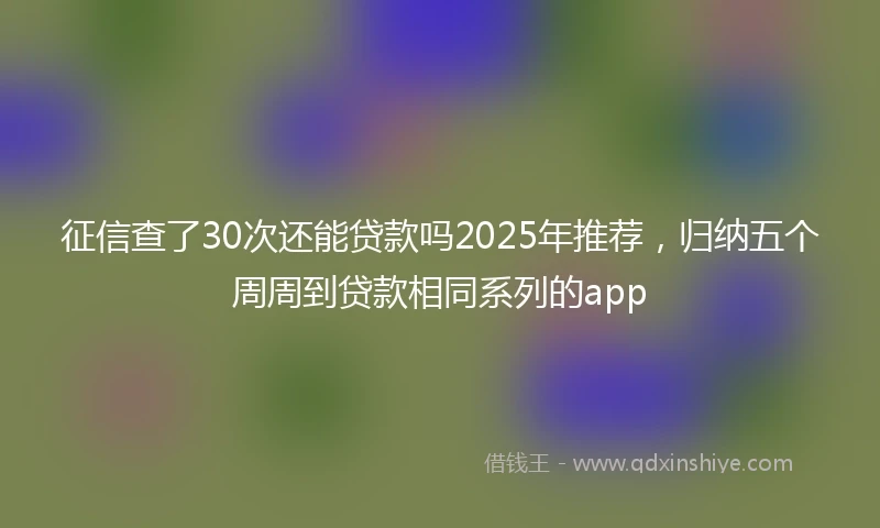 征信查了30次还能贷款吗2025年推荐，归纳五个周周到贷款相同系列的app
