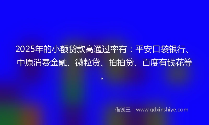 2025年的小额贷款高通过率有：平安口袋银行、中原消费金融、微粒贷、拍拍贷、百度有钱花等。