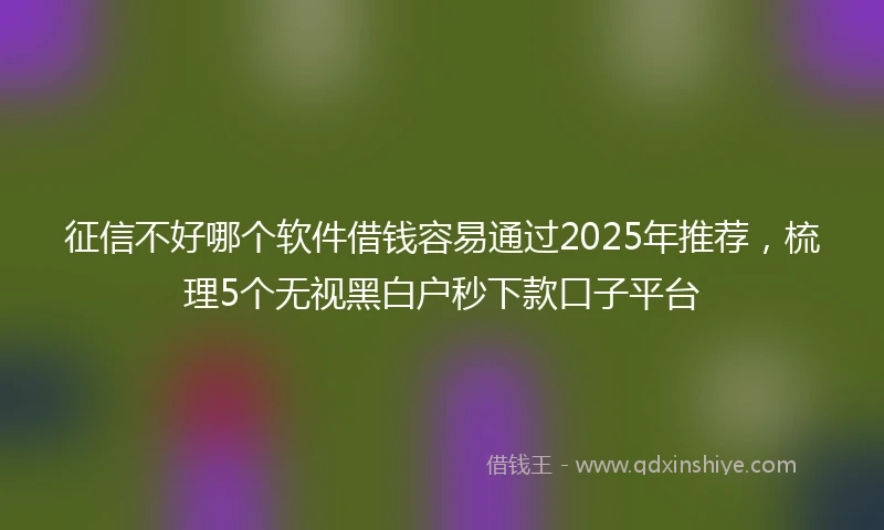 征信不好哪个软件借钱容易通过2025年推荐，梳理5个无视黑白户秒下款口子平台