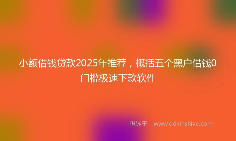 小额借钱贷款2025年推荐，概括五个黑户借钱0门槛极速下款软件