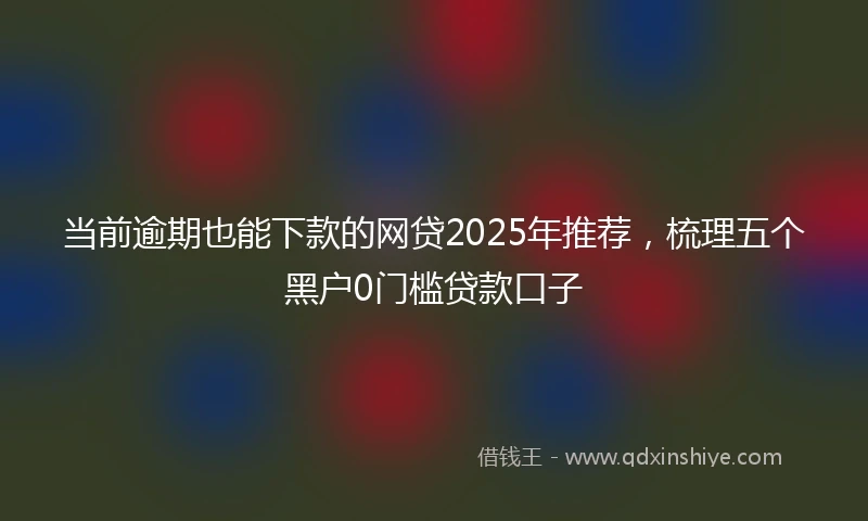 当前逾期也能下款的网贷2025年推荐，梳理五个黑户0门槛贷款口子