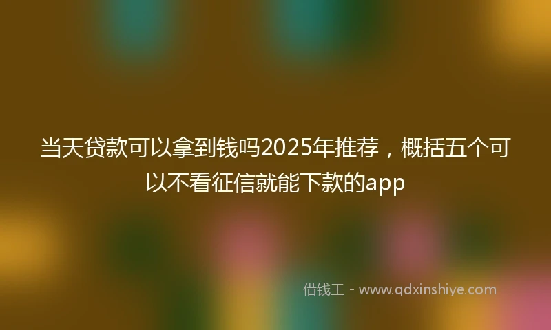 当天贷款可以拿到钱吗2025年推荐,概括五个可以不看征信就能下款的app