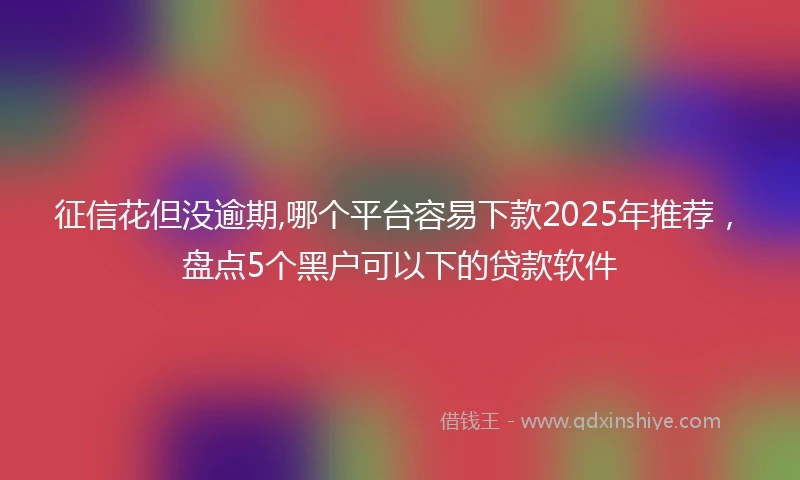 征信花但没逾期,哪个平台容易下款2025年推荐，盘点5个黑户可以下的贷款软件