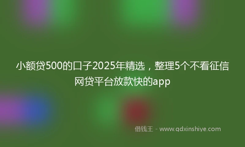小额贷500的口子2025年精选，整理5个不看征信网贷平台放款快的app