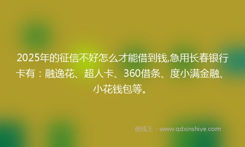 2025年的征信不好怎么才能借到钱,急用长春银行卡有：融逸花、超人卡、360借条、度小满金融、小花钱包等。
