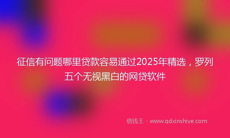 征信有问题哪里贷款容易通过2025年精选，罗列五个无视黑白的网贷软件